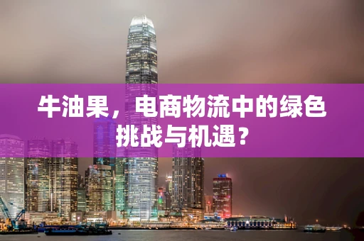 牛油果，电商物流中的绿色挑战与机遇？