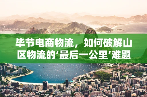 毕节电商物流，如何破解山区物流的‘最后一公里’难题？