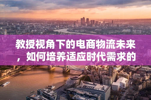 教授视角下的电商物流未来，如何培养适应时代需求的物流人才？