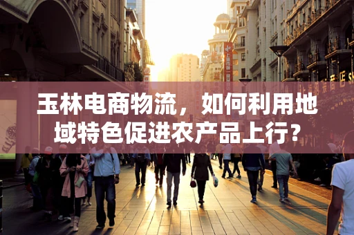 玉林电商物流，如何利用地域特色促进农产品上行？