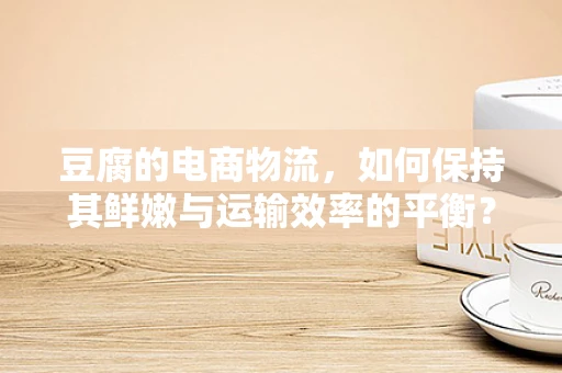 豆腐的电商物流，如何保持其鲜嫩与运输效率的平衡？