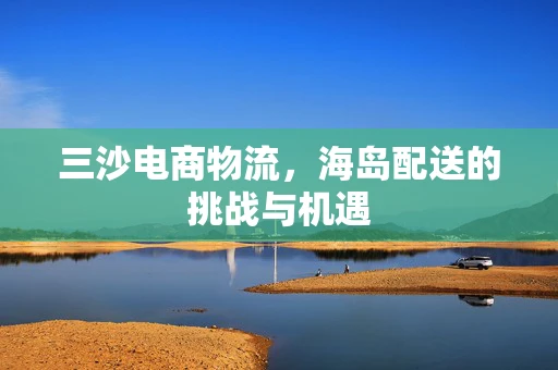 三沙电商物流，海岛配送的挑战与机遇