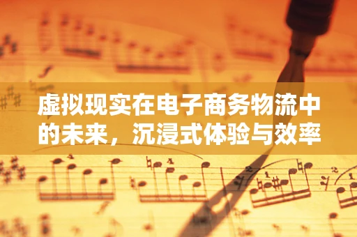 虚拟现实在电子商务物流中的未来，沉浸式体验与效率提升的双重奏鸣