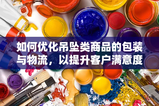 如何优化吊坠类商品的包装与物流，以提升客户满意度？