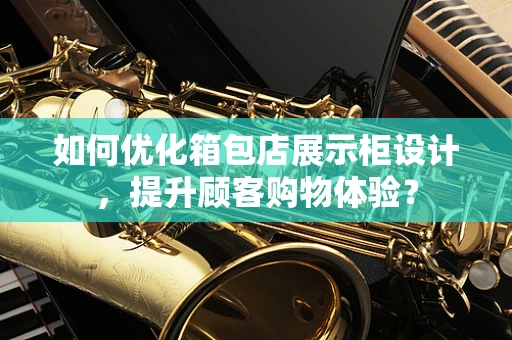 如何优化箱包店展示柜设计，提升顾客购物体验？