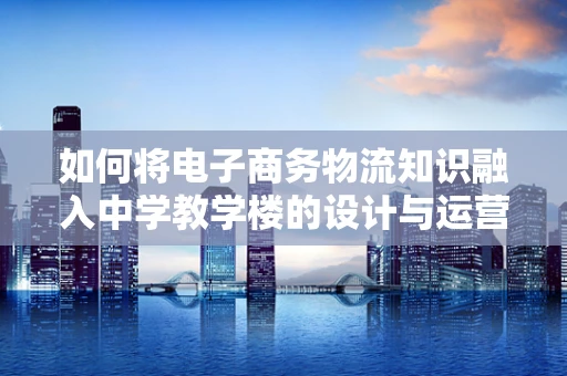 如何将电子商务物流知识融入中学教学楼的设计与运营中？