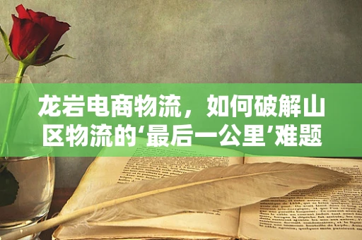 龙岩电商物流，如何破解山区物流的‘最后一公里’难题？