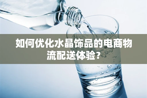 如何优化水晶饰品的电商物流配送体验？