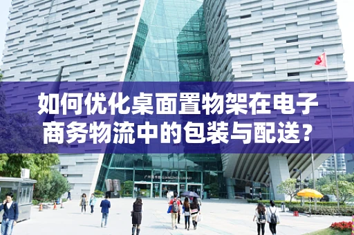 如何优化桌面置物架在电子商务物流中的包装与配送？