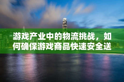 游戏产业中的物流挑战，如何确保游戏商品快速安全送达玩家手中？
