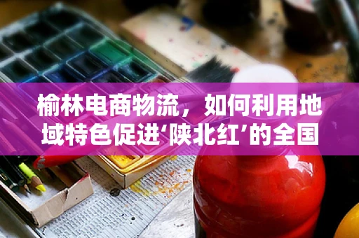 榆林电商物流，如何利用地域特色促进‘陕北红’的全国飘香？