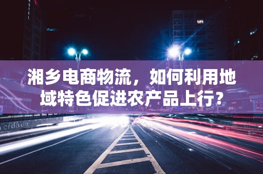 湘乡电商物流，如何利用地域特色促进农产品上行？