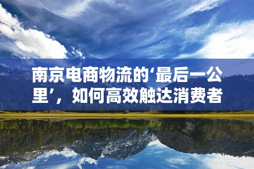 南京电商物流的‘最后一公里’，如何高效触达消费者？