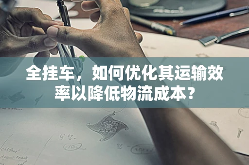 全挂车，如何优化其运输效率以降低物流成本？