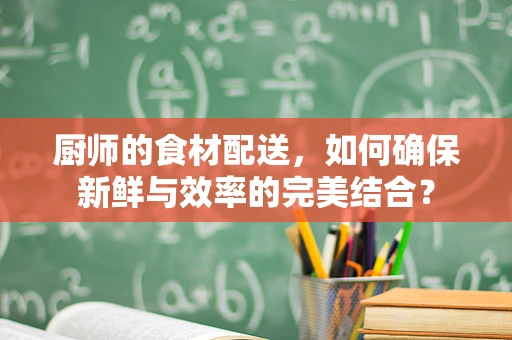 厨师的食材配送，如何确保新鲜与效率的完美结合？