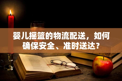 婴儿摇篮的物流配送，如何确保安全、准时送达？
