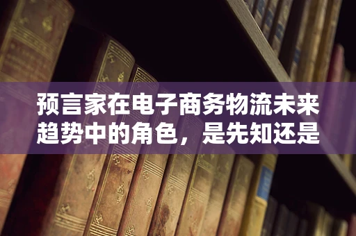 预言家在电子商务物流未来趋势中的角色，是先知还是旁观者？
