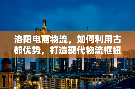 洛阳电商物流，如何利用古都优势，打造现代物流枢纽？