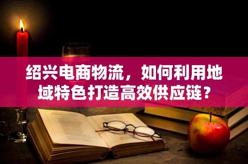 绍兴电商物流，如何利用地域特色打造高效供应链？