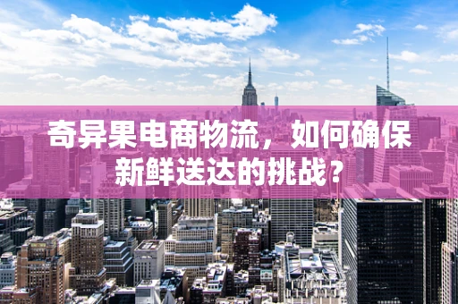 奇异果电商物流，如何确保新鲜送达的挑战？