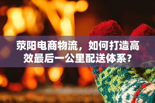 荥阳电商物流，如何打造高效最后一公里配送体系？