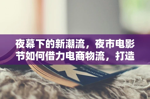 夜幕下的新潮流，夜市电影节如何借力电商物流，打造沉浸式观影体验？