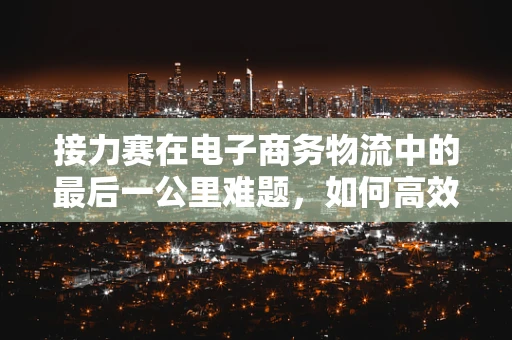 接力赛在电子商务物流中的最后一公里难题，如何高效传递？