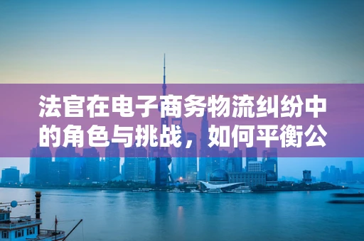 法官在电子商务物流纠纷中的角色与挑战，如何平衡公正与效率？