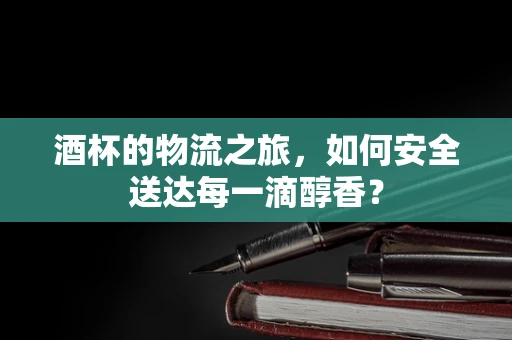 酒杯的物流之旅，如何安全送达每一滴醇香？