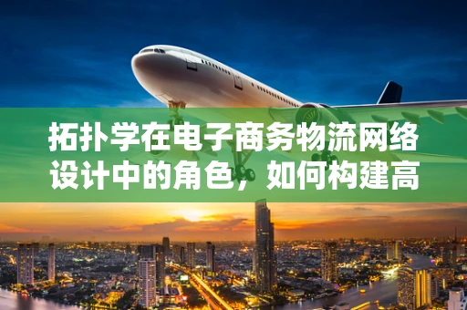 拓扑学在电子商务物流网络设计中的角色，如何构建高效、灵活的物流拓扑？