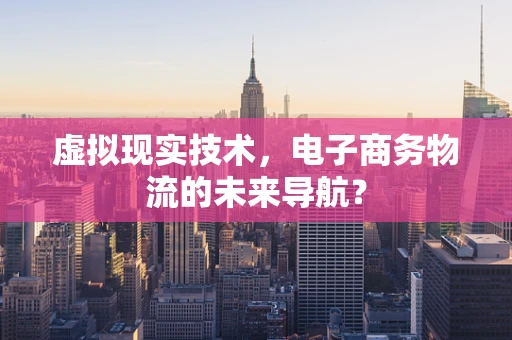 虚拟现实技术，电子商务物流的未来导航？