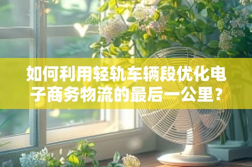 如何利用轻轨车辆段优化电子商务物流的最后一公里？