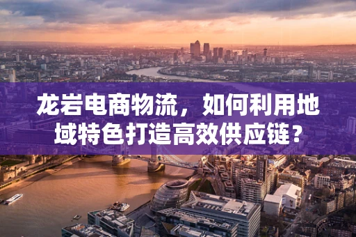 龙岩电商物流，如何利用地域特色打造高效供应链？