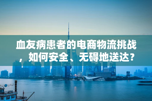 血友病患者的电商物流挑战，如何安全、无碍地送达？