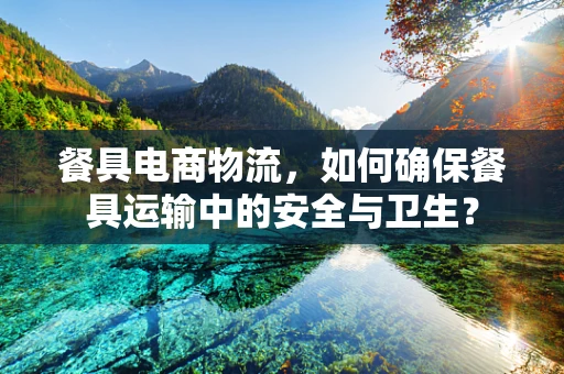餐具电商物流，如何确保餐具运输中的安全与卫生？