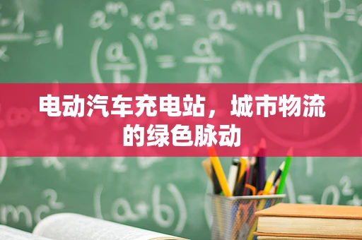 电动汽车充电站，城市物流的绿色脉动