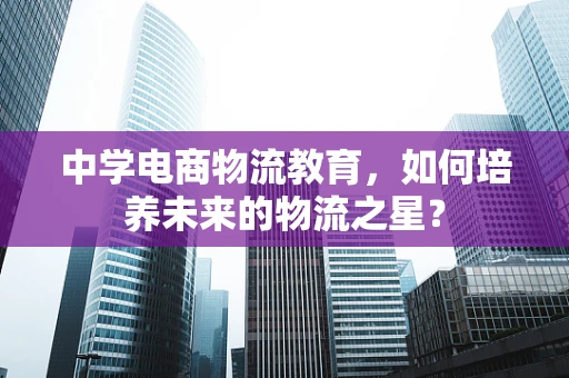 中学电商物流教育，如何培养未来的物流之星？
