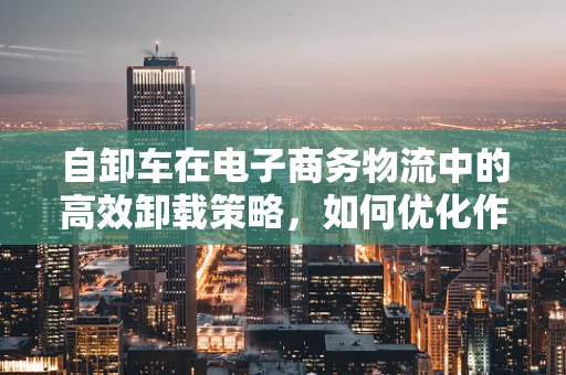 自卸车在电子商务物流中的高效卸载策略，如何优化作业流程？