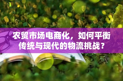 农贸市场电商化，如何平衡传统与现代的物流挑战？
