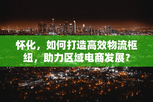 怀化，如何打造高效物流枢纽，助力区域电商发展？