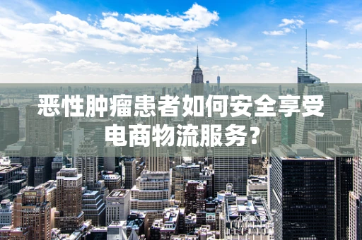 恶性肿瘤患者如何安全享受电商物流服务？