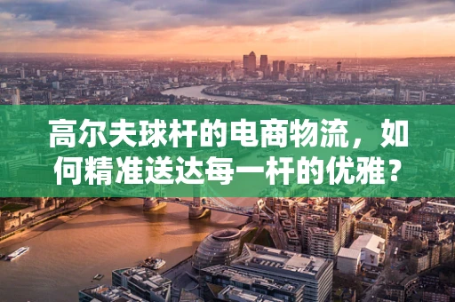 高尔夫球杆的电商物流，如何精准送达每一杆的优雅？