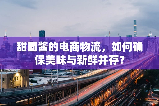 甜面酱的电商物流，如何确保美味与新鲜并存？