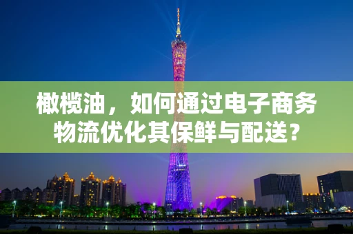 橄榄油，如何通过电子商务物流优化其保鲜与配送？