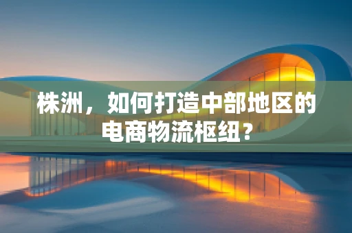 株洲，如何打造中部地区的电商物流枢纽？