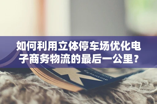 如何利用立体停车场优化电子商务物流的最后一公里？