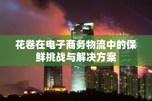 花卷在电子商务物流中的保鲜挑战与解决方案