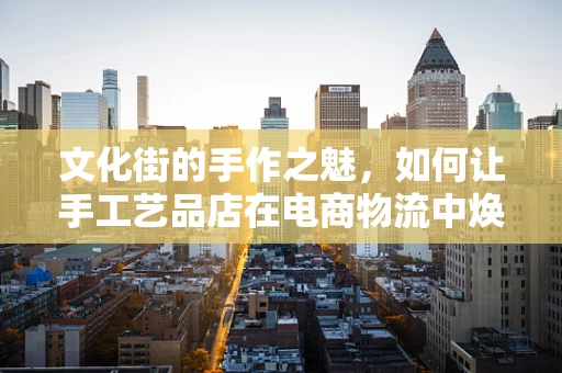 文化街的手作之魅，如何让手工艺品店在电商物流中焕发新生？