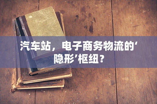 汽车站，电子商务物流的‘隐形’枢纽？