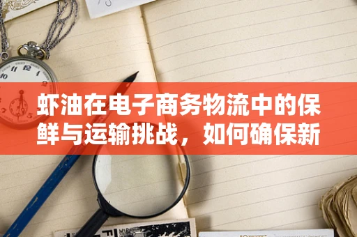 虾油在电子商务物流中的保鲜与运输挑战，如何确保新鲜送达？